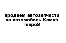 продаём автозапчасти на автомобиль Камаз !евро2